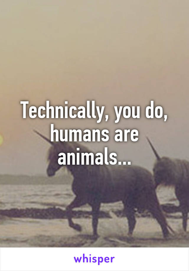 Technically, you do, humans are animals...