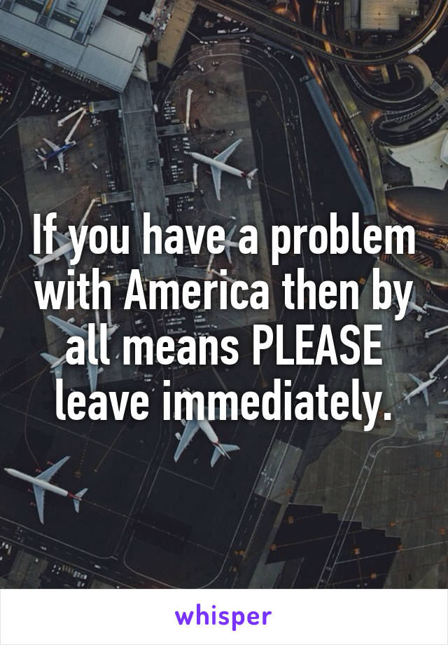 If you have a problem with America then by all means PLEASE leave immediately.