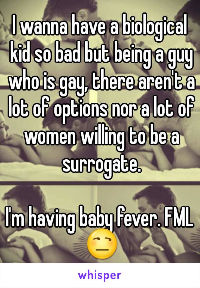 I wanna have a biological kid so bad but being a guy who is gay, there aren't a lot of options nor a lot of women willing to be a surrogate.

I'm having baby fever. FML 😒