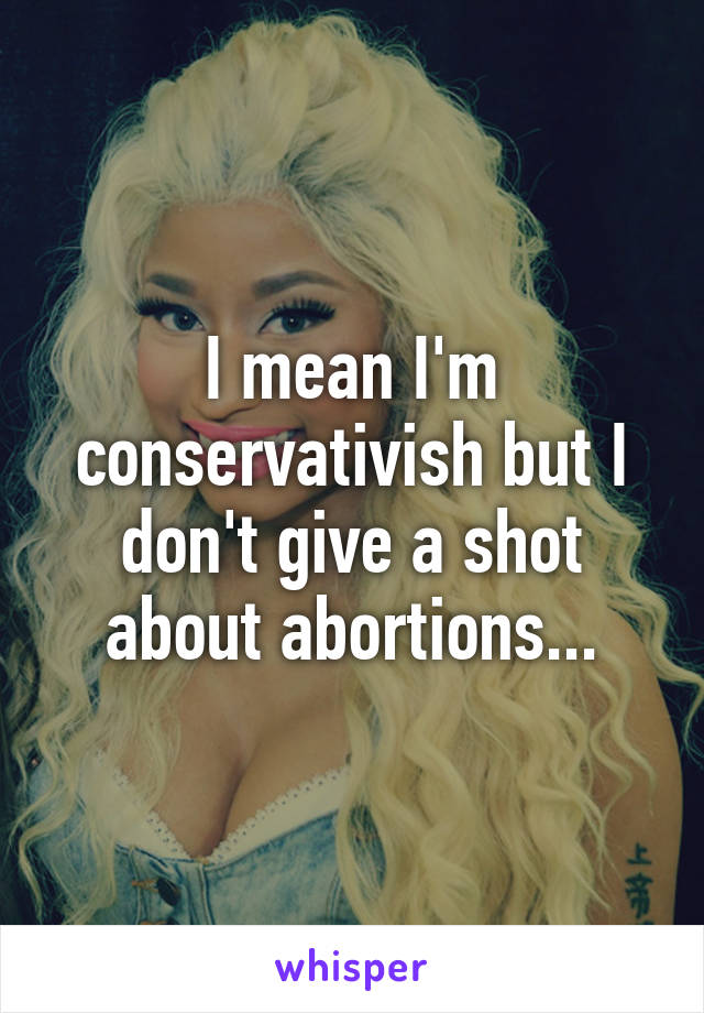 I mean I'm conservativish but I don't give a shot about abortions...