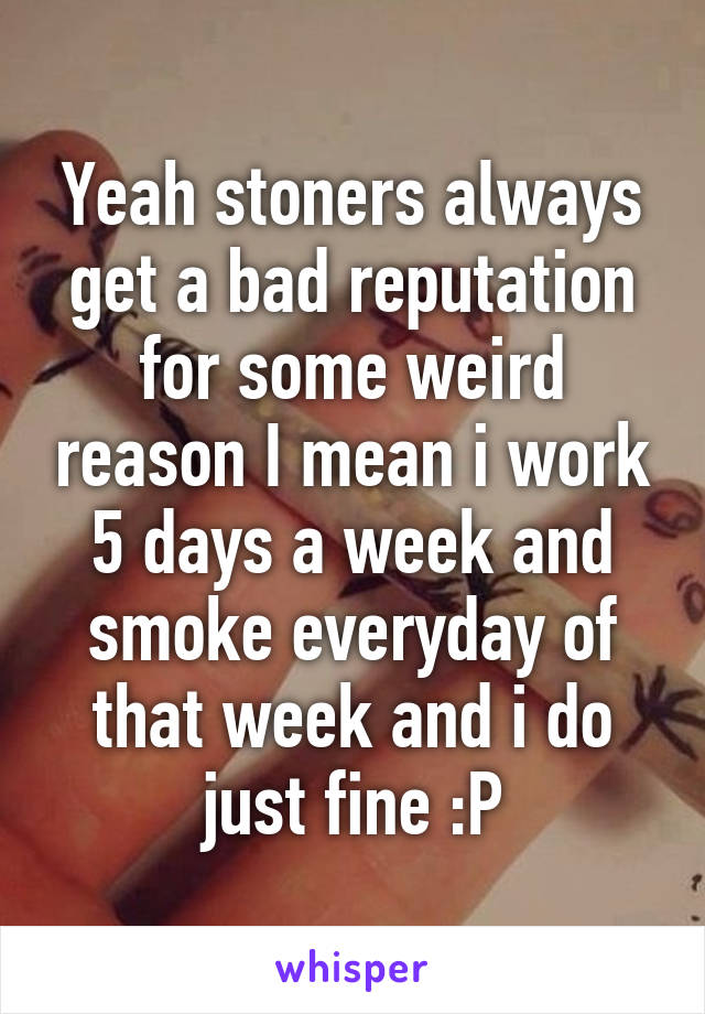 Yeah stoners always get a bad reputation for some weird reason I mean i work 5 days a week and smoke everyday of that week and i do just fine :P