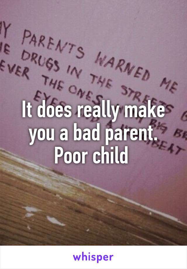 It does really make you a bad parent. Poor child 