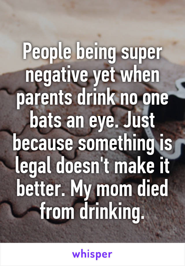 People being super negative yet when parents drink no one bats an eye. Just because something is legal doesn't make it better. My mom died from drinking.