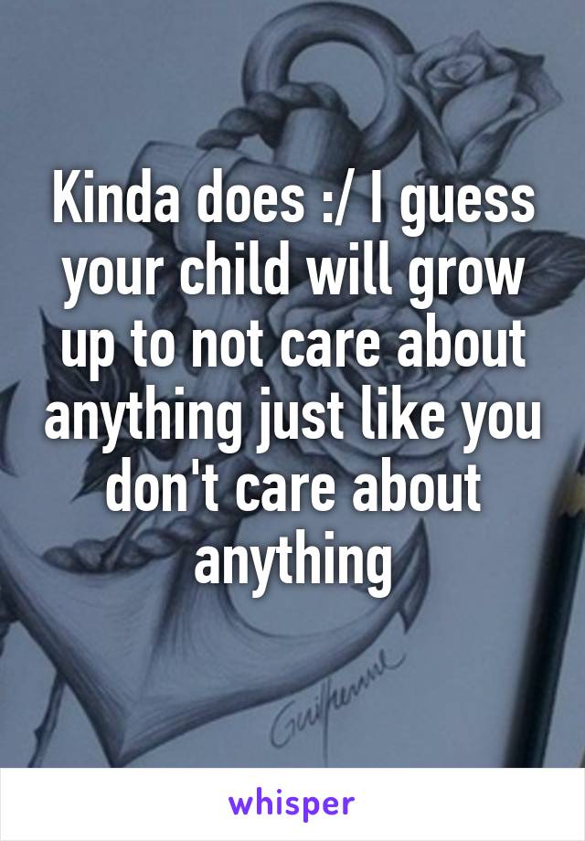 Kinda does :/ I guess your child will grow up to not care about anything just like you don't care about anything
