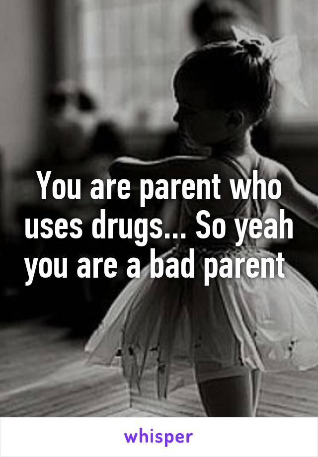 You are parent who uses drugs... So yeah you are a bad parent 