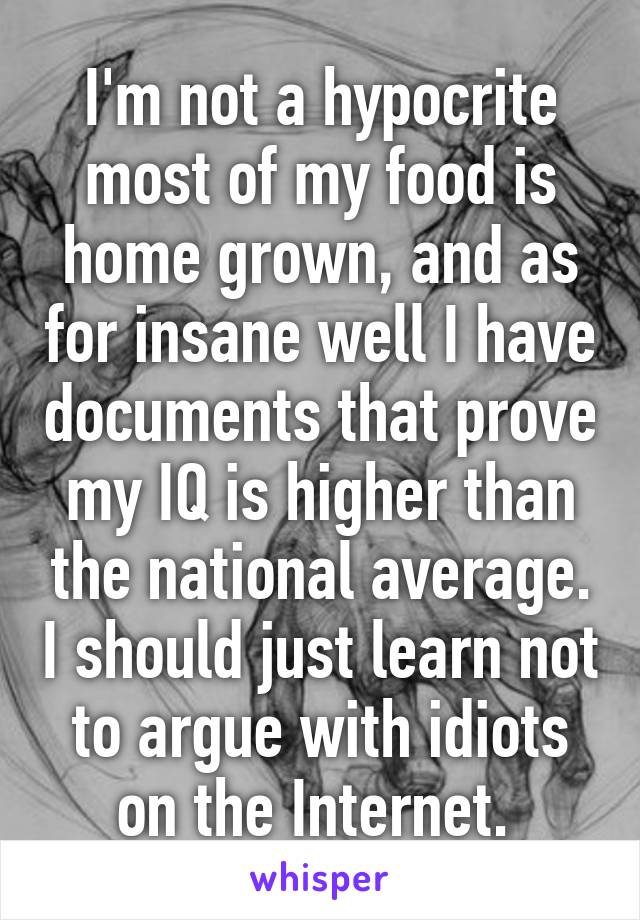 I'm not a hypocrite most of my food is home grown, and as for insane well I have documents that prove my IQ is higher than the national average. I should just learn not to argue with idiots on the Internet. 