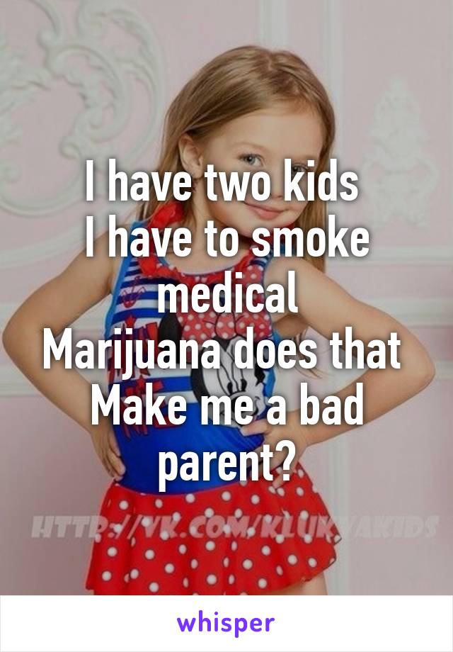 I have two kids 
I have to smoke medical
Marijuana does that 
Make me a bad parent?