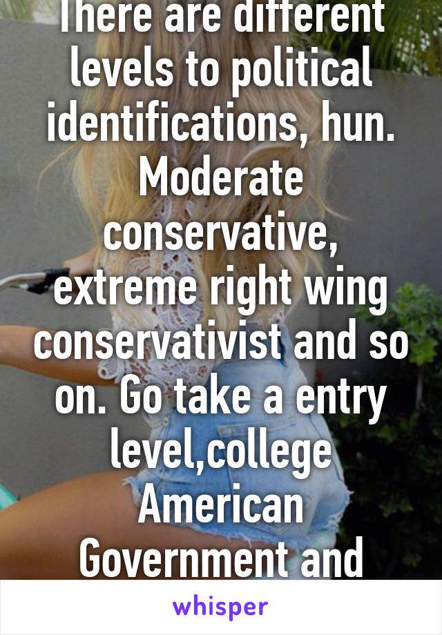 There are different levels to political identifications, hun. Moderate conservative, extreme right wing conservativist and so on. Go take a entry level,college American Government and politics course.