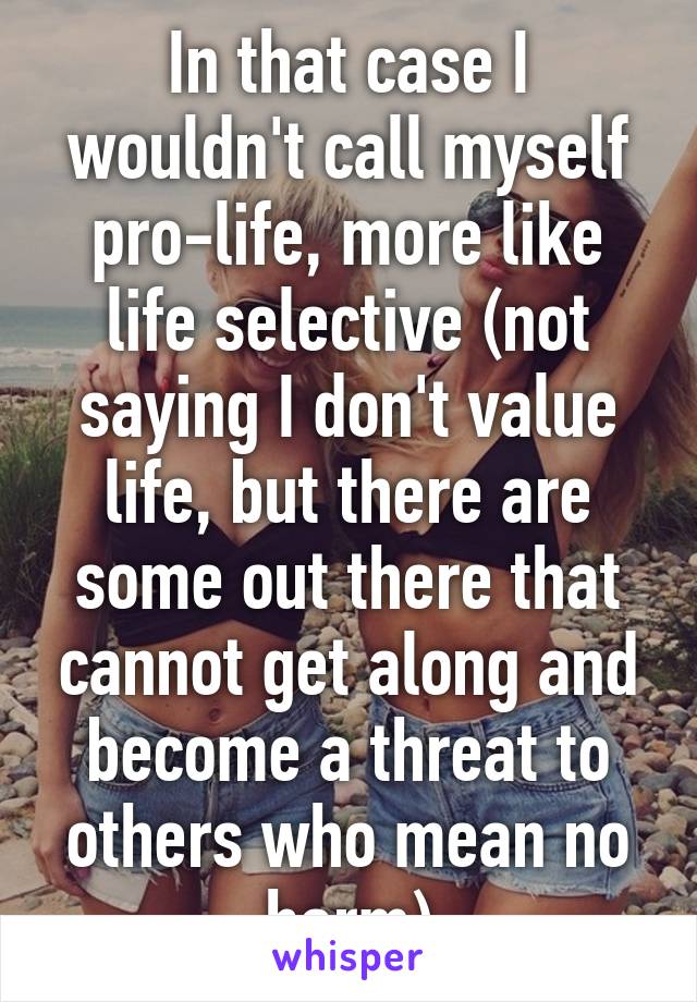 In that case I wouldn't call myself pro-life, more like life selective (not saying I don't value life, but there are some out there that cannot get along and become a threat to others who mean no harm)