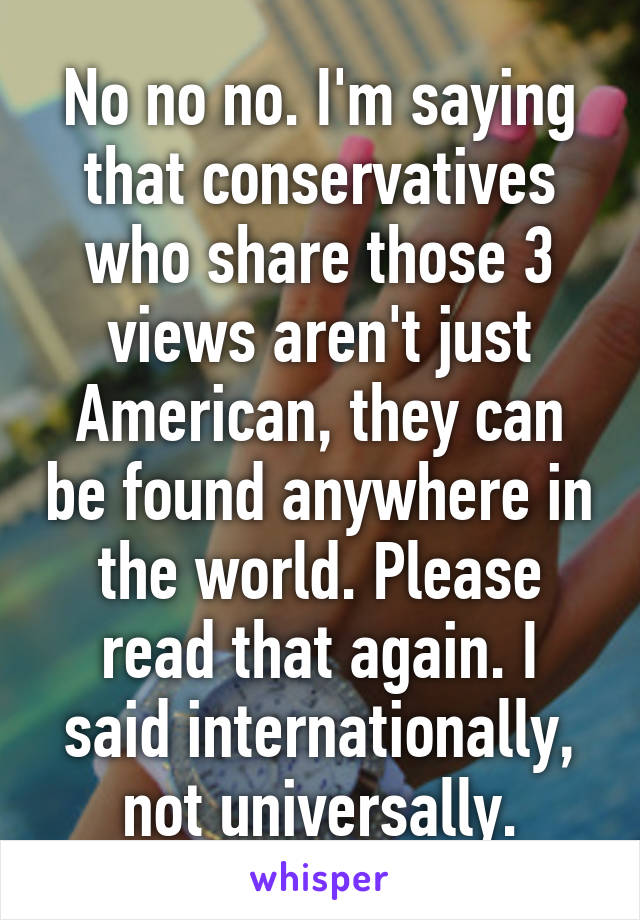 No no no. I'm saying that conservatives who share those 3 views aren't just American, they can be found anywhere in the world. Please read that again. I said internationally, not universally.