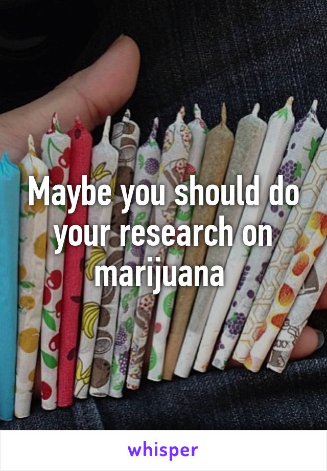 Maybe you should do your research on marijuana 