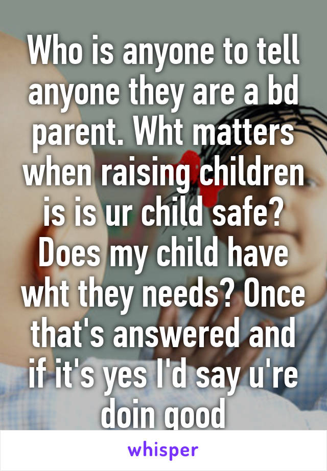 Who is anyone to tell anyone they are a bd parent. Wht matters when raising children is is ur child safe? Does my child have wht they needs? Once that's answered and if it's yes I'd say u're doin good