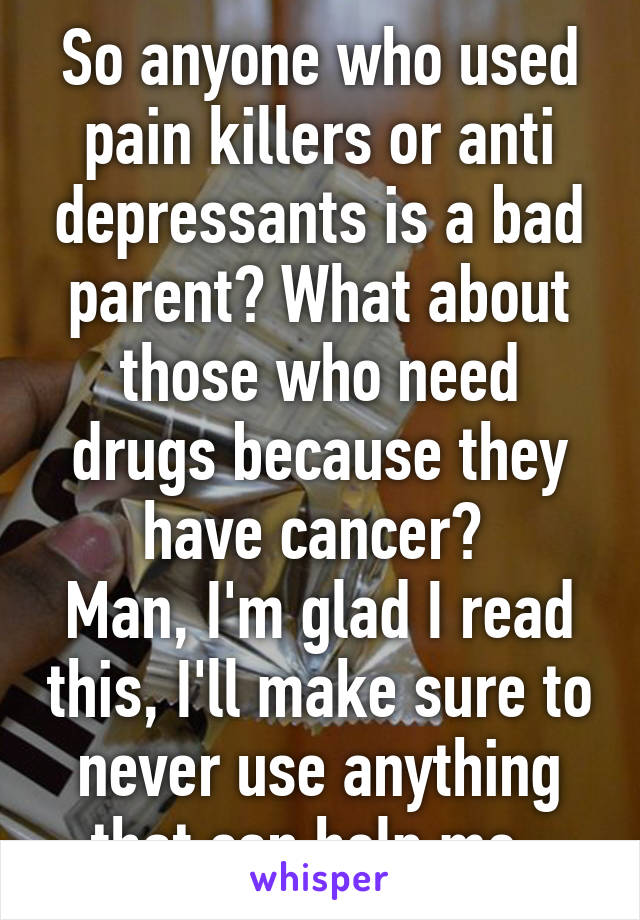 So anyone who used pain killers or anti depressants is a bad parent? What about those who need drugs because they have cancer? 
Man, I'm glad I read this, I'll make sure to never use anything that can help me. 