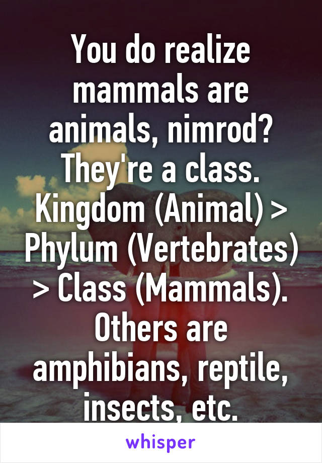 You do realize mammals are animals, nimrod? They're a class. Kingdom (Animal) > Phylum (Vertebrates) > Class (Mammals). Others are amphibians, reptile, insects, etc.