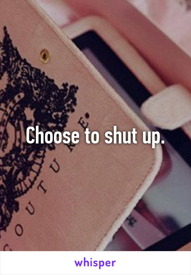 Choose to shut up.