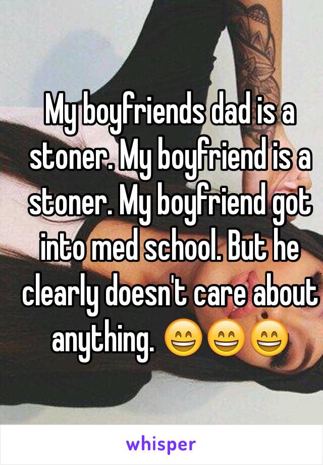 My boyfriends dad is a stoner. My boyfriend is a stoner. My boyfriend got into med school. But he clearly doesn't care about anything. 😄😄😄