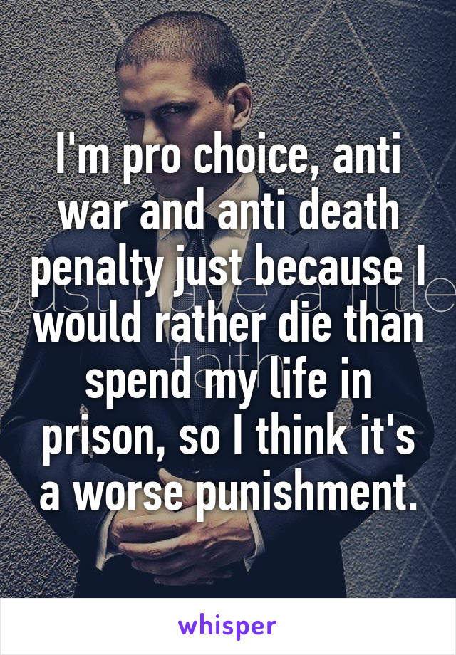 I'm pro choice, anti war and anti death penalty just because I would rather die than spend my life in prison, so I think it's a worse punishment.