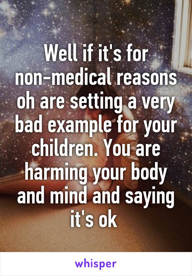 Well if it's for non-medical reasons oh are setting a very bad example for your children. You are harming your body and mind and saying it's ok 