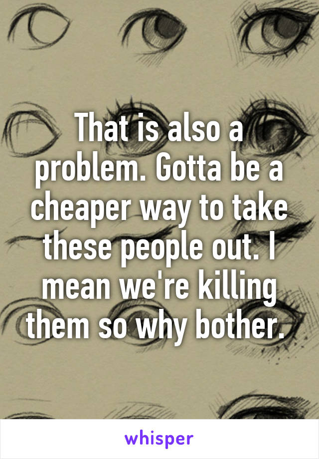 That is also a problem. Gotta be a cheaper way to take these people out. I mean we're killing them so why bother. 