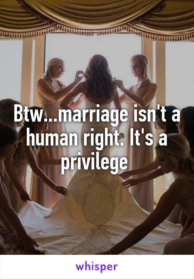 Btw...marriage isn't a human right. It's a privilege 