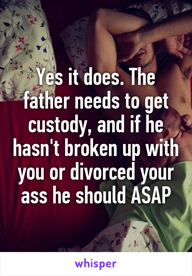 Yes it does. The father needs to get custody, and if he hasn't broken up with you or divorced your ass he should ASAP