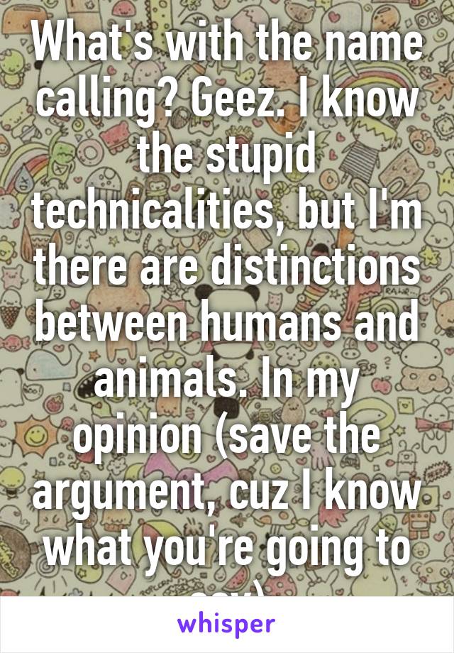 What's with the name calling? Geez. I know the stupid technicalities, but I'm there are distinctions between humans and animals. In my opinion (save the argument, cuz I know what you're going to say)