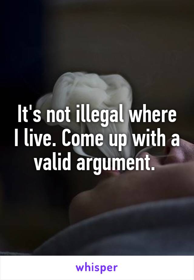 It's not illegal where I live. Come up with a valid argument. 