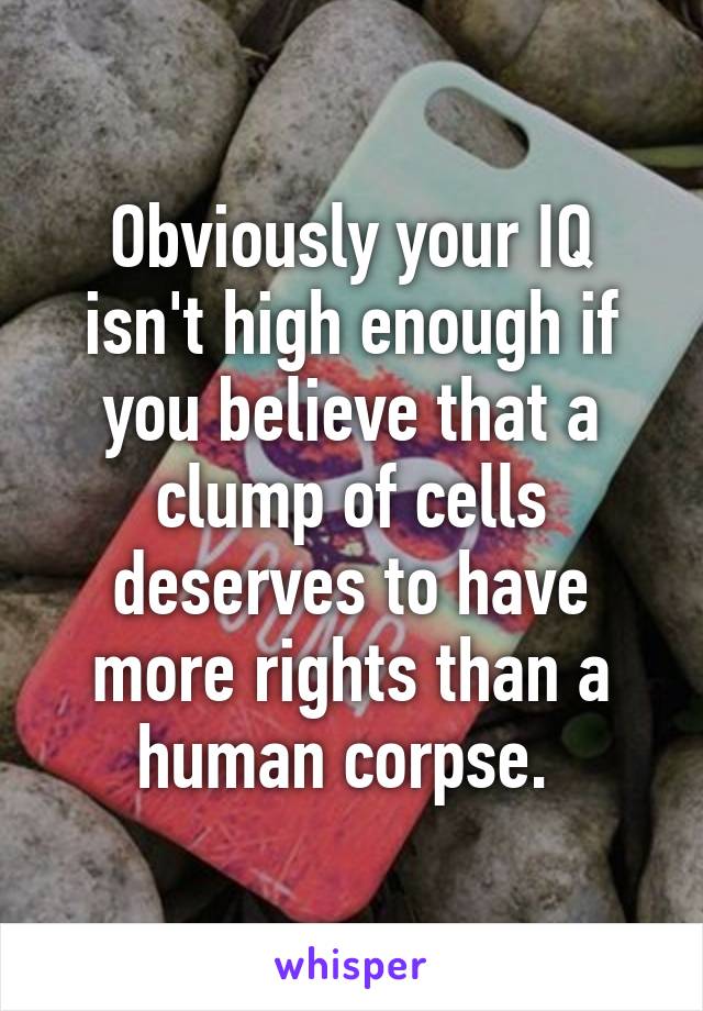 Obviously your IQ isn't high enough if you believe that a clump of cells deserves to have more rights than a human corpse. 