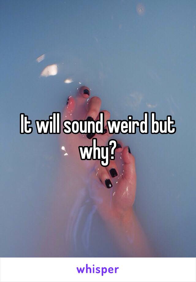 It will sound weird but why?