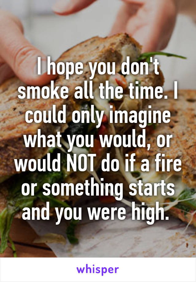 I hope you don't smoke all the time. I could only imagine what you would, or would NOT do if a fire or something starts and you were high. 