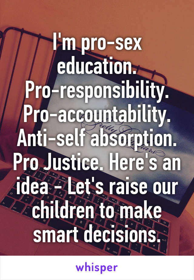 I'm pro-sex education. Pro-responsibility. Pro-accountability. Anti-self absorption. Pro Justice. Here's an idea - Let's raise our children to make smart decisions.