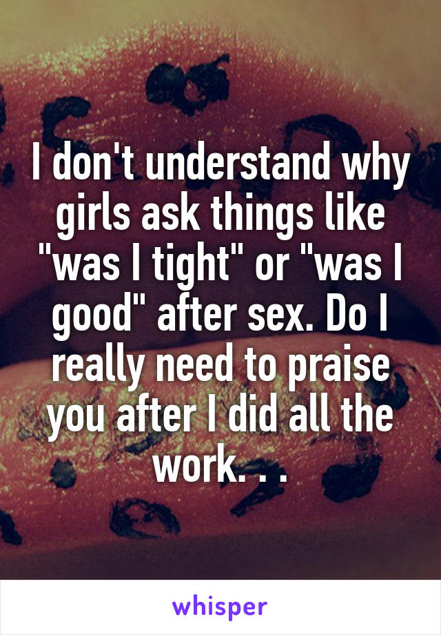 I don't understand why girls ask things like "was I tight" or "was I good" after sex. Do I really need to praise you after I did all the work. . .