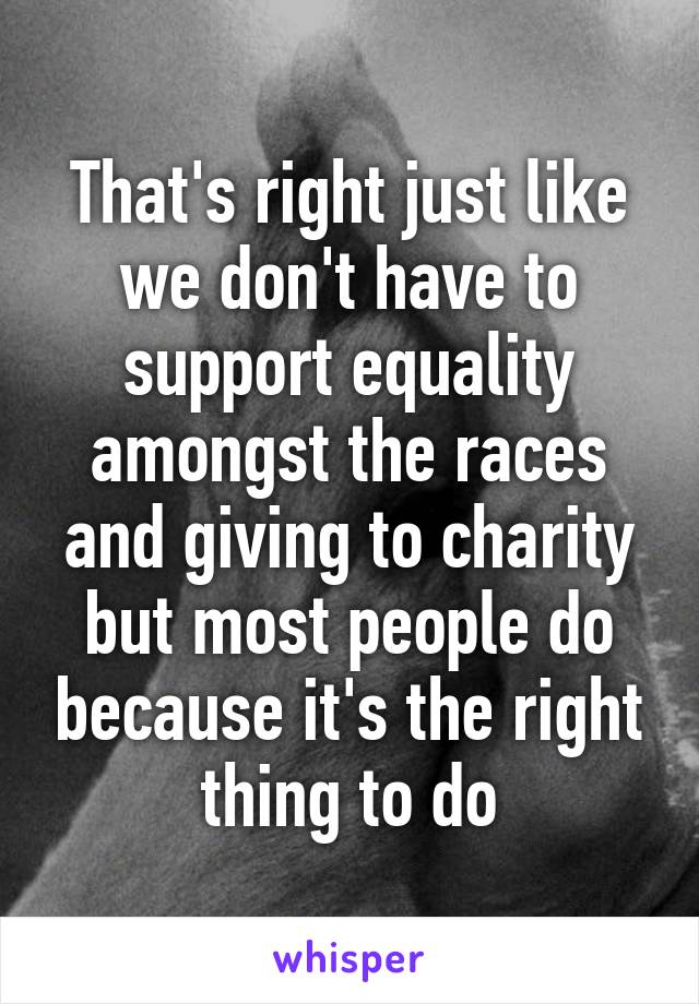 That's right just like we don't have to support equality amongst the races and giving to charity but most people do because it's the right thing to do