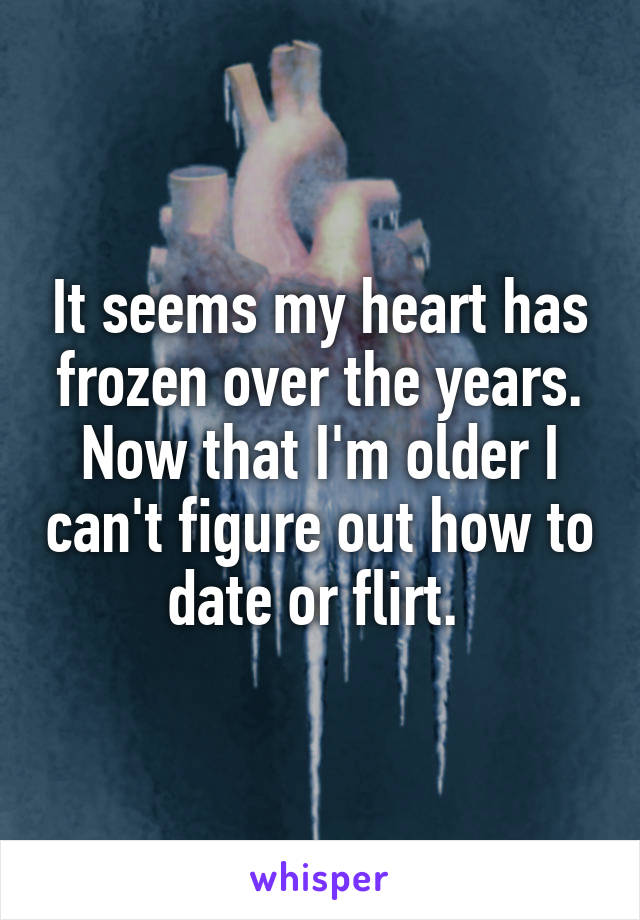 It seems my heart has frozen over the years. Now that I'm older I can't figure out how to date or flirt. 