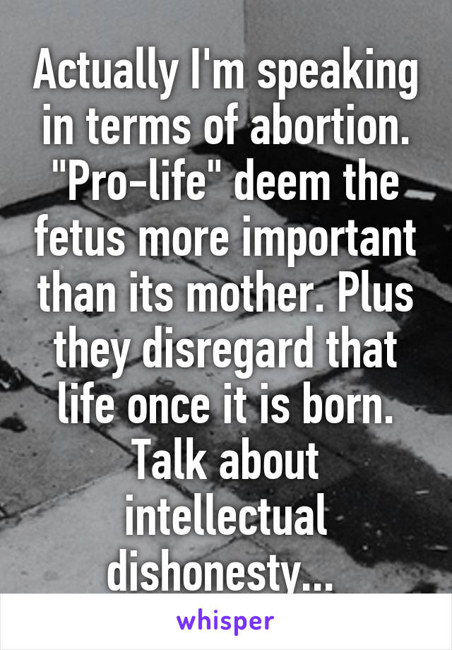 Actually I'm speaking in terms of abortion. "Pro-life" deem the fetus more important than its mother. Plus they disregard that life once it is born. Talk about intellectual dishonesty... 