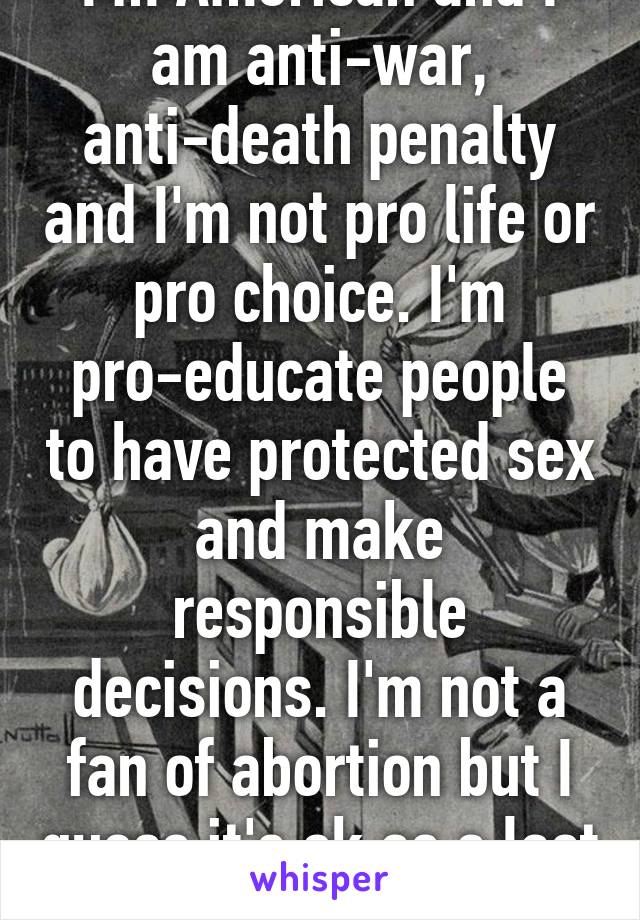 I'm American and I am anti-war, anti-death penalty and I'm not pro life or pro choice. I'm pro-educate people to have protected sex and make responsible decisions. I'm not a fan of abortion but I guess it's ok as a last resort. 