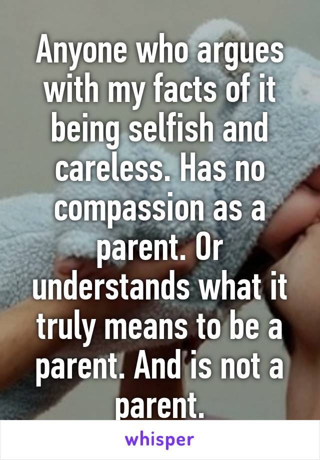 Anyone who argues with my facts of it being selfish and careless. Has no compassion as a parent. Or understands what it truly means to be a parent. And is not a parent.