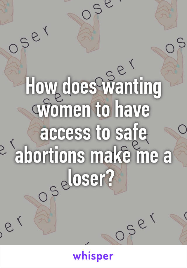 How does wanting women to have access to safe abortions make me a loser? 