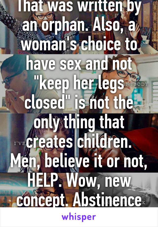 That was written by an orphan. Also, a woman's choice to have sex and not "keep her legs closed" is not the only thing that creates children. Men, believe it or not, HELP. Wow, new concept. Abstinence is unrealistic.