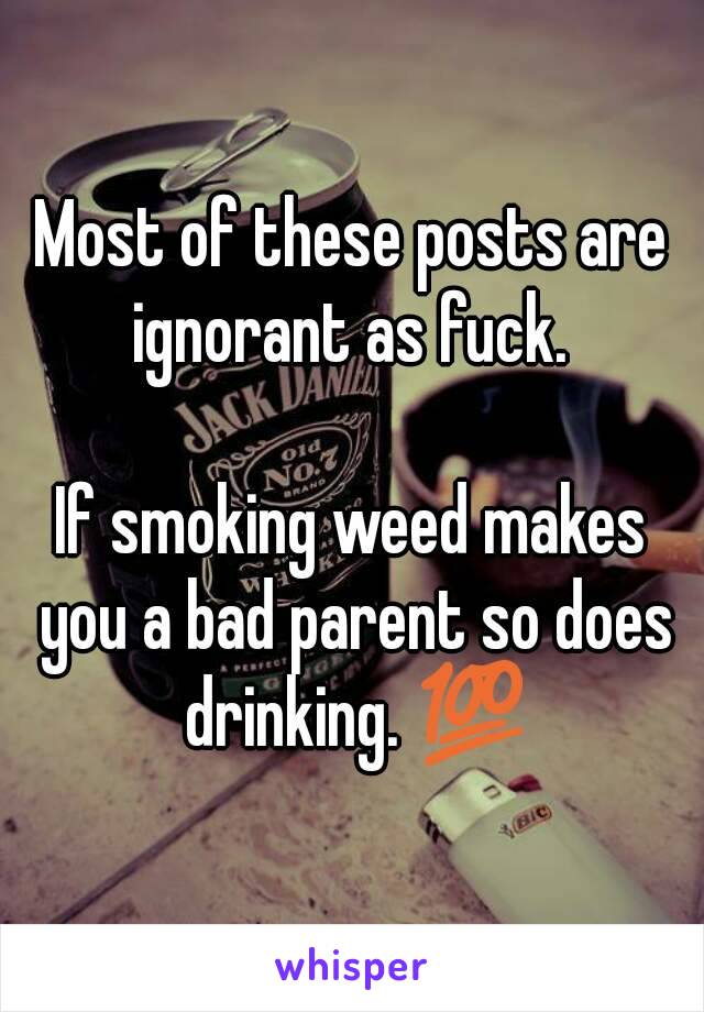 Most of these posts are ignorant as fuck. 

If smoking weed makes you a bad parent so does drinking. 💯