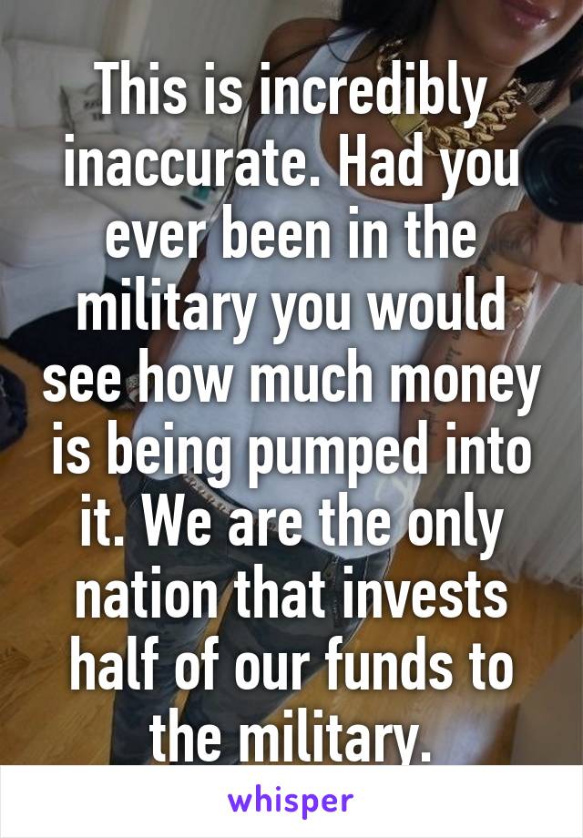 This is incredibly inaccurate. Had you ever been in the military you would see how much money is being pumped into it. We are the only nation that invests half of our funds to the military.