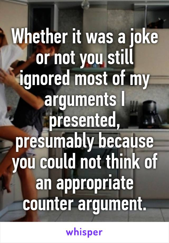 Whether it was a joke or not you still ignored most of my arguments I presented, presumably because you could not think of an appropriate counter argument.