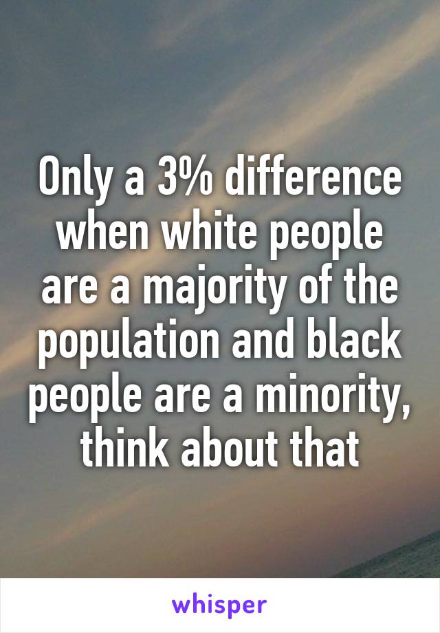 Only a 3% difference when white people are a majority of the population and black people are a minority, think about that