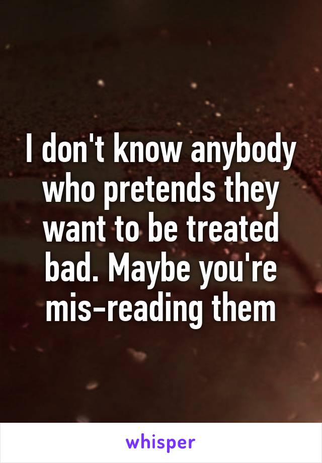 I don't know anybody who pretends they want to be treated bad. Maybe you're mis-reading them