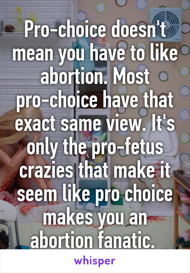 Pro-choice doesn't mean you have to like abortion. Most pro-choice have that exact same view. It's only the pro-fetus crazies that make it seem like pro choice makes you an abortion fanatic. 