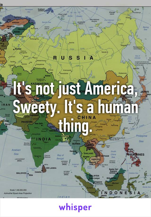 It's not just America, Sweety. It's a human thing.