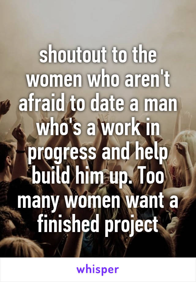 shoutout to the women who aren't afraid to date a man who's a work in progress and help build him up. Too many women want a finished project