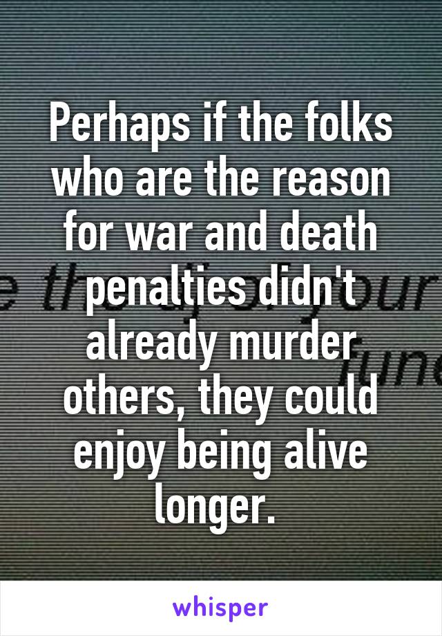 Perhaps if the folks who are the reason for war and death penalties didn't already murder others, they could enjoy being alive longer. 