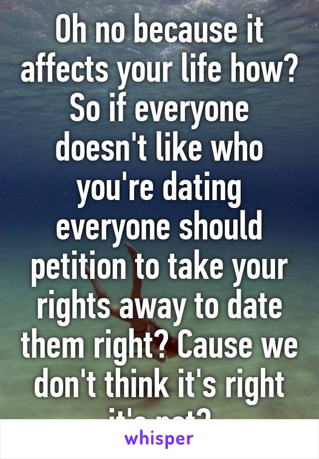 Oh no because it affects your life how? So if everyone doesn't like who you're dating everyone should petition to take your rights away to date them right? Cause we don't think it's right it's not?