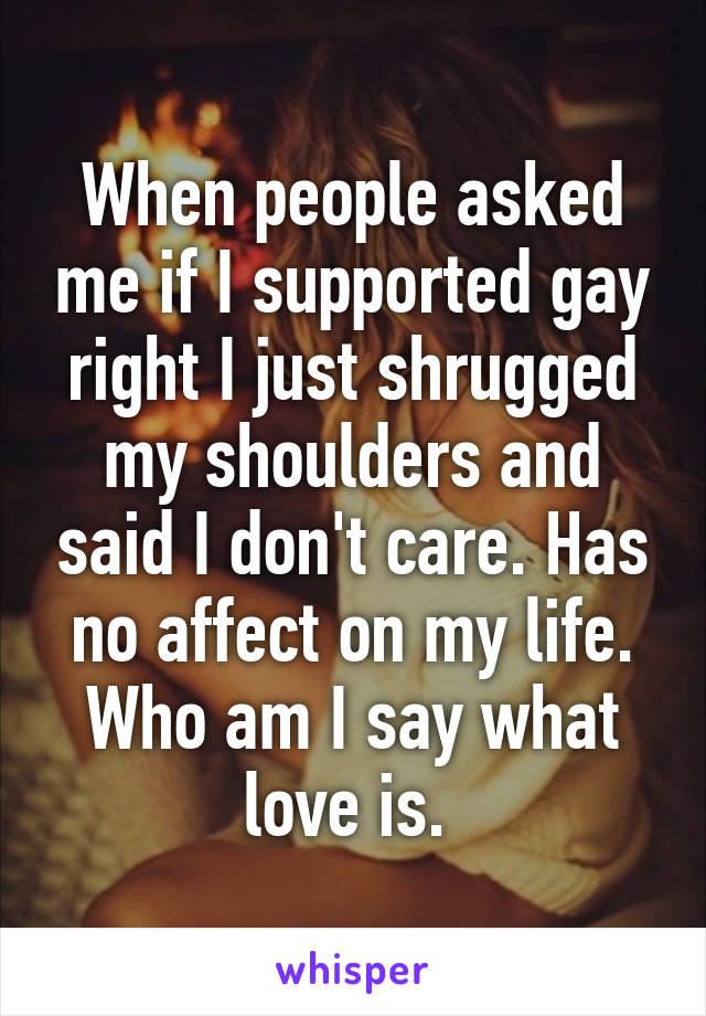 When people asked me if I supported gay right I just shrugged my shoulders and said I don't care. Has no affect on my life. Who am I say what love is. 